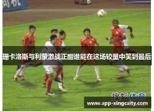 珊卡洛斯与利蒙激战正酣谁能在这场较量中笑到最后